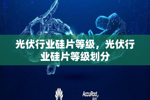 光伏行业硅片等级，光伏行业硅片等级划分