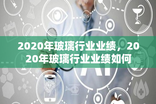 2020年玻璃行业业绩，2020年玻璃行业业绩如何