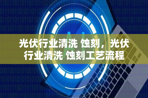 光伏行业清洗 蚀刻，光伏行业清洗 蚀刻工艺流程