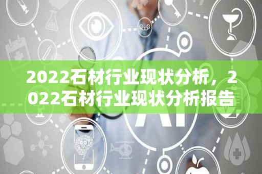 2022石材行业现状分析，2022石材行业现状分析报告