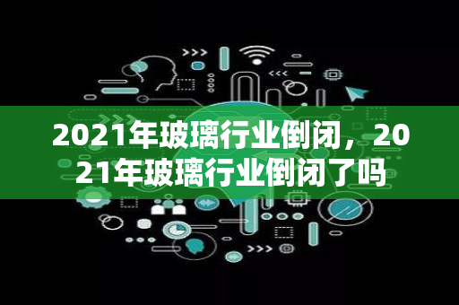 2021年玻璃行业倒闭，2021年玻璃行业倒闭了吗