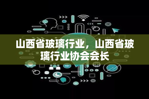 山西省玻璃行业，山西省玻璃行业协会会长