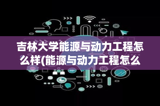 吉林大学能源与动力工程怎么样(能源与动力工程怎么样)