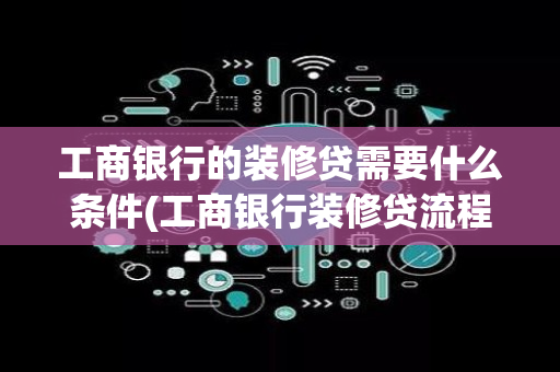 工商银行的装修贷需要什么条件(工商银行装修贷流程详细)