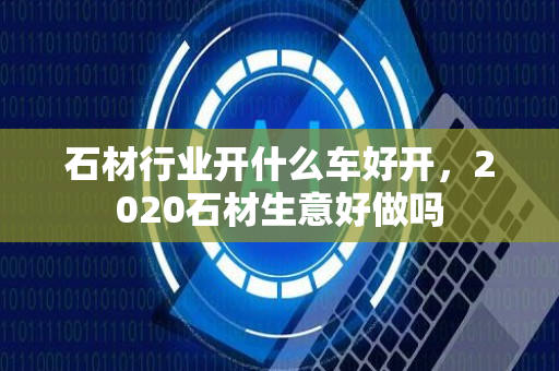 石材行业开什么车好开，2020石材生意好做吗