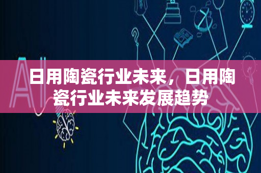 日用陶瓷行业未来，日用陶瓷行业未来发展趋势