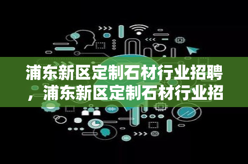 浦东新区定制石材行业招聘，浦东新区定制石材行业招聘信息