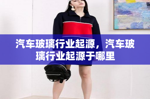 汽车玻璃行业起源，汽车玻璃行业起源于哪里