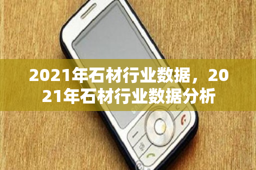 2021年石材行业数据，2021年石材行业数据分析