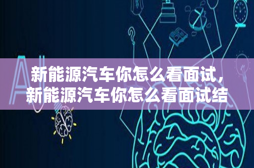 新能源汽车你怎么看面试，新能源汽车你怎么看面试结果