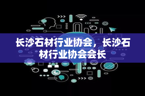 长沙石材行业协会，长沙石材行业协会会长