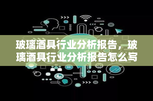 玻璃酒具行业分析报告，玻璃酒具行业分析报告怎么写