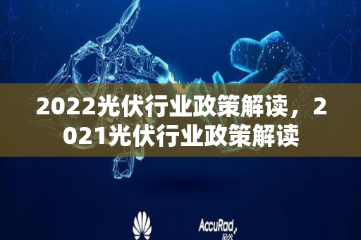 2022光伏行业政策解读，2021光伏行业政策解读