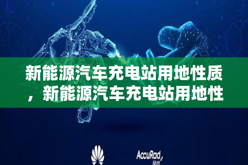 新能源汽车充电站用地性质，新能源汽车充电站用地性质是什么