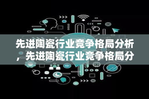 先进陶瓷行业竞争格局分析，先进陶瓷行业竞争格局分析报告