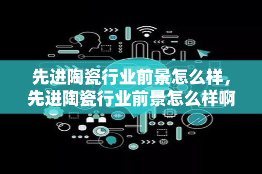 先进陶瓷行业前景怎么样，先进陶瓷行业前景怎么样啊