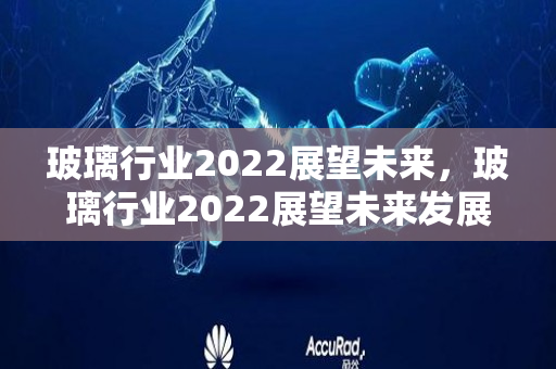 玻璃行业2022展望未来，玻璃行业2022展望未来发展