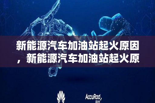 新能源汽车加油站起火原因，新能源汽车加油站起火原因分析