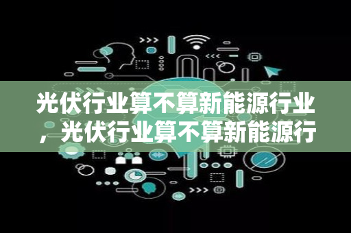 光伏行业算不算新能源行业，光伏行业算不算新能源行业呢