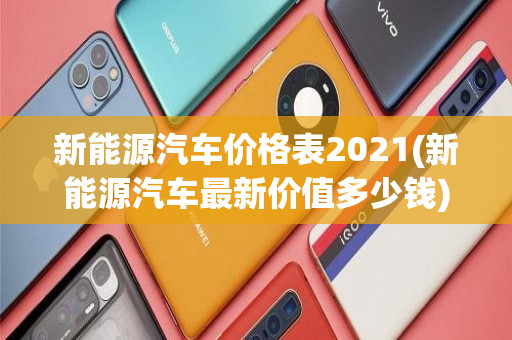 新能源汽车价格表2021(新能源汽车最新价值多少钱	)