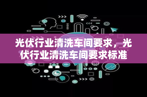 光伏行业清洗车间要求，光伏行业清洗车间要求标准