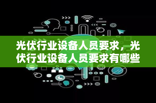 光伏行业设备人员要求，光伏行业设备人员要求有哪些