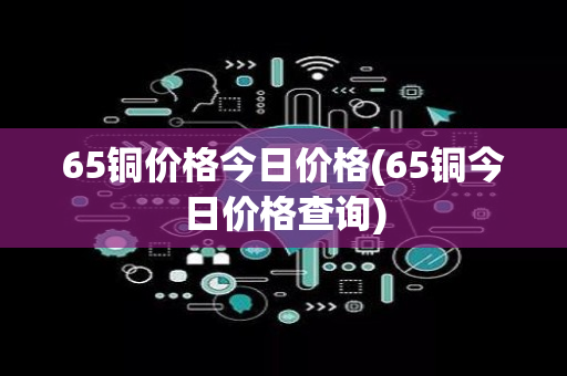 65铜价格今日价格(65铜今日价格查询)