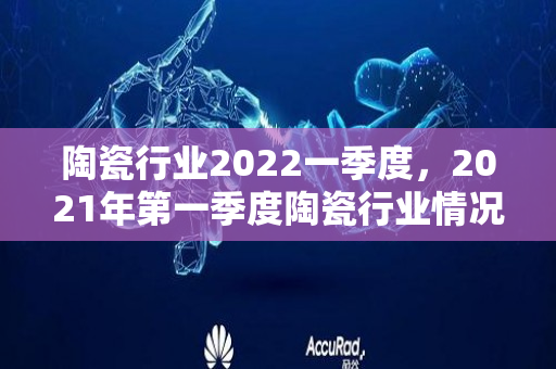 陶瓷行业2022一季度，2021年第一季度陶瓷行业情况