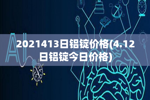 2021413日铝锭价格(4.12日铝锭今日价格)