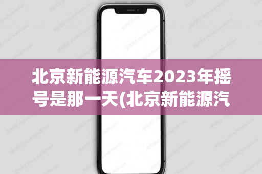 北京新能源汽车2023年摇号是那一天(北京新能源汽车2016)