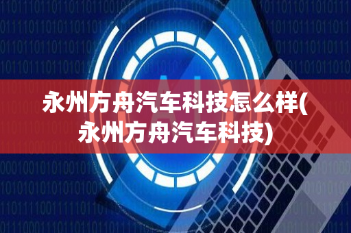 永州方舟汽车科技怎么样(永州方舟汽车科技)