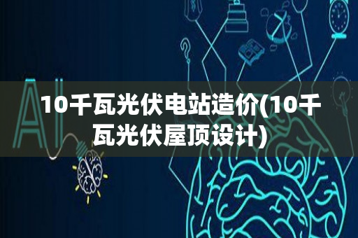 10千瓦光伏电站造价(10千瓦光伏屋顶设计)