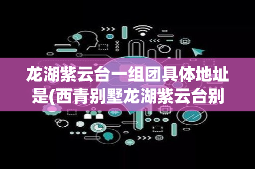 龙湖紫云台一组团具体地址是(西青别墅龙湖紫云台别墅)