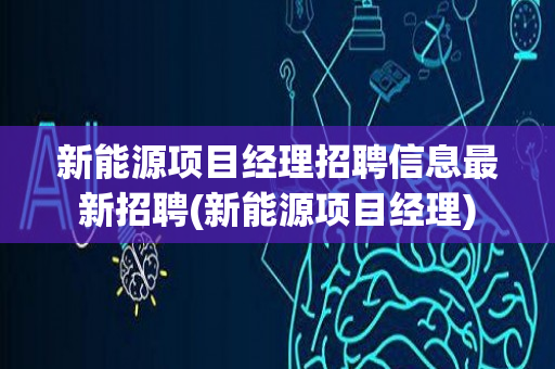 新能源项目经理招聘信息最新招聘(新能源项目经理)