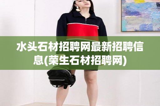 水头石材招聘网最新招聘信息(荣生石材招聘网)