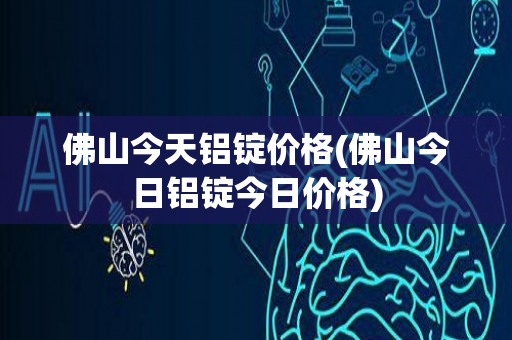 佛山今天铝锭价格(佛山今日铝锭今日价格)