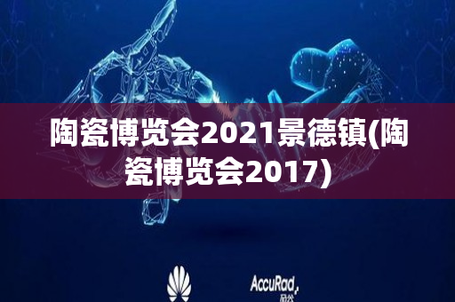 陶瓷博览会2021景德镇(陶瓷博览会2017)