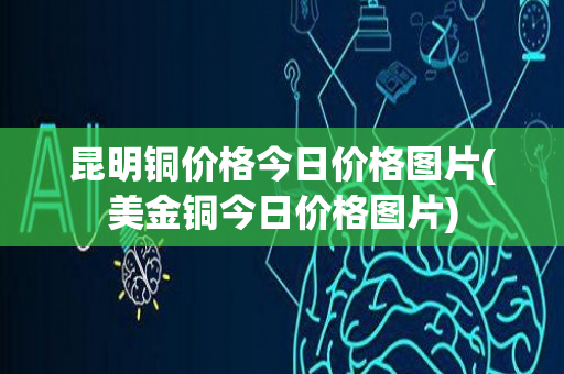 昆明铜价格今日价格图片(美金铜今日价格图片)