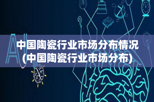 中国陶瓷行业市场分布情况(中国陶瓷行业市场分布)