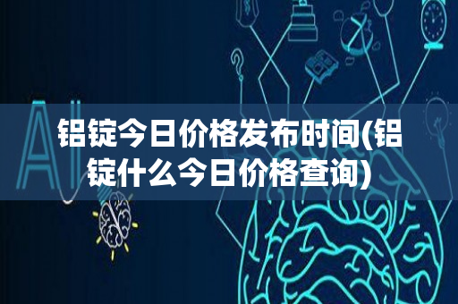 铝锭今日价格发布时间(铝锭什么今日价格查询)