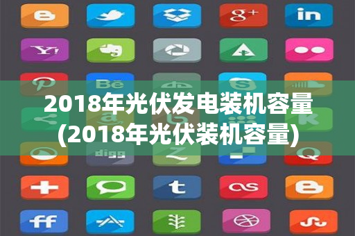 2018年光伏发电装机容量(2018年光伏装机容量)