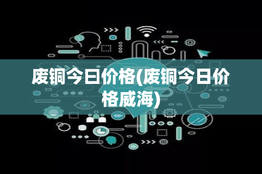 废铜今曰价格(废铜今日价格威海)