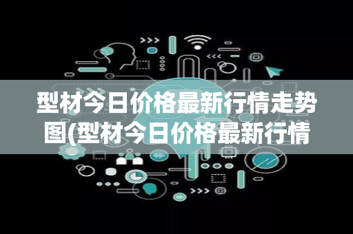 型材今日价格最新行情走势图(型材今日价格最新行情)