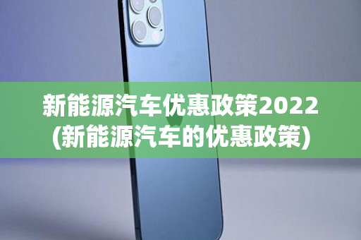 新能源汽车优惠政策2022(新能源汽车的优惠政策)